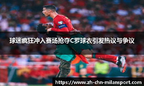 球迷疯狂冲入赛场抢夺C罗球衣引发热议与争议