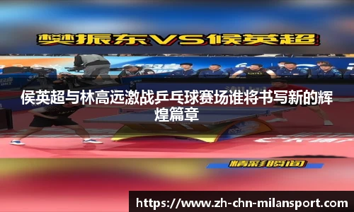 侯英超与林高远激战乒乓球赛场谁将书写新的辉煌篇章